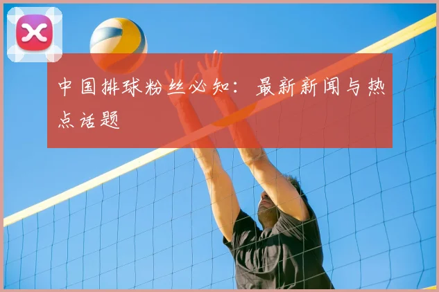 中国排球粉丝必知：最新新闻与热点话题