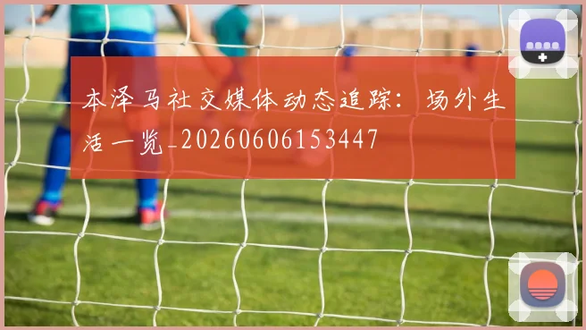 本泽马社交媒体动态追踪：场外生活一览_20260606153447