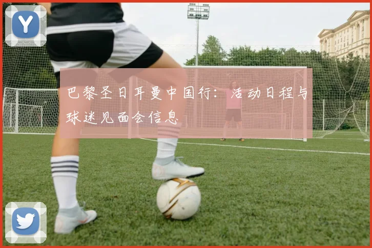 巴黎圣日耳曼中国行:活动日程与球迷见面会信息