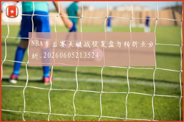 NBA季后赛关键战役复盘与转折点分析_20260605213524