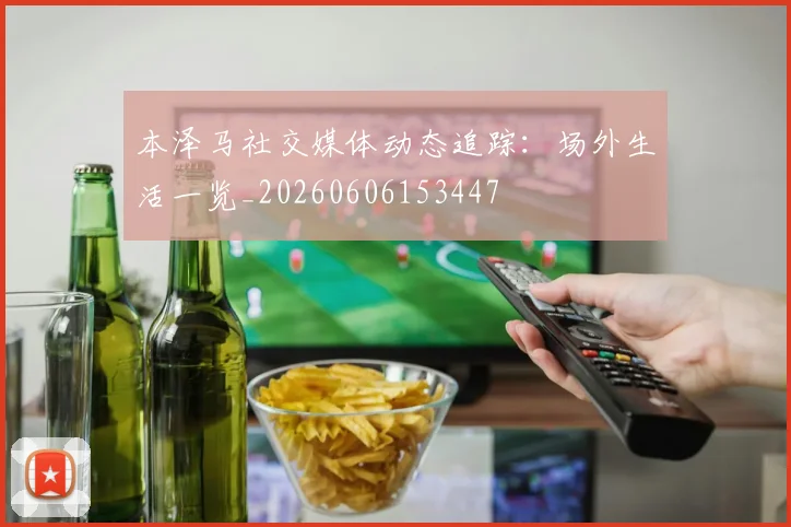 本泽马社交媒体动态追踪：场外生活一览_20260606153447