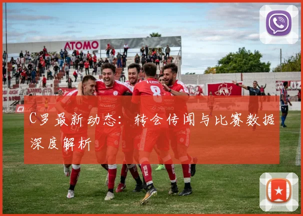 C罗最新动态：转会传闻与比赛数据深度解析