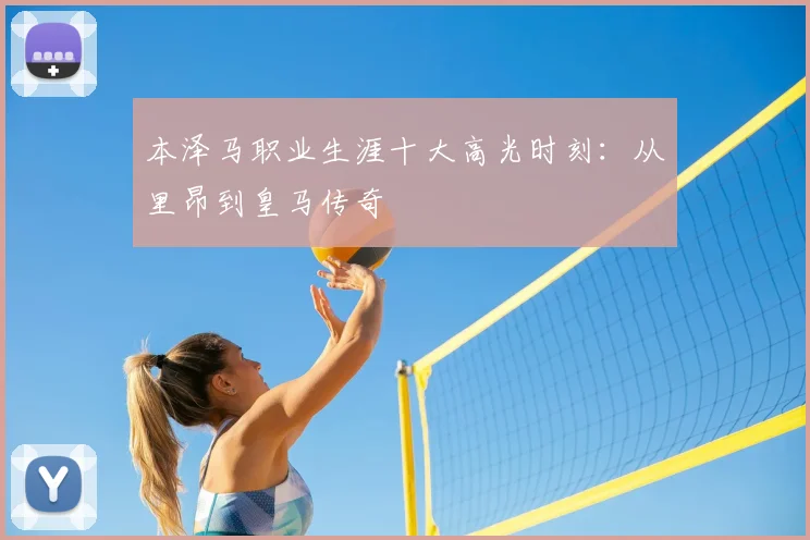 本泽马职业生涯十大高光时刻：从里昂到皇马传奇