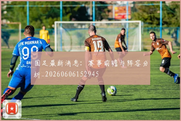国足最新消息：赛事前瞻与阵容分析_20260606152945